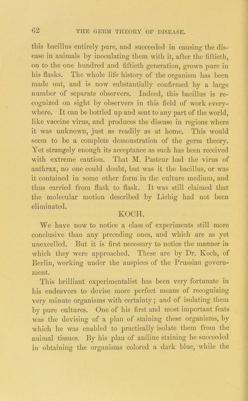 this bacillus entirely pure, and succeeded in causing the dis- ease in animals by inoculating them with it, after the fiftieth, on to the one hundred and fiftieth generation, grown pure in his flasks. The whole life history of the organism has been made out, and is now substantially confirmed by a large number of separate observers. Indeed, this bacillus is re- cognized on sight by observers in this field of work every- where. It can be bottled up and sent to any part of the world, like vaccine virus, and produces the disease in regions where it was unknown, just as readily as at home. This would seem to be a complete demonstration of the germ theory. Yet strangely enough its acceptance as such has been received with extreme caution. That M. Pasteur had the virus of anthrax, no one could doubt, but was it the bacillus, or was it contained in some other form in the culture medium, and thus carried from flask to flask. It was still claimed that the molecular motion described by Liebig had not been eliminated. KOCH. We have now to notice a class of experiments still more conclusive than any preceding ones, and which are as yet unexcelled. But it is first necessary to notice the manner in which they were approached. These are by Dr. Koch, of Berlin, working under the auspices of the Prussian govern- ment. This brilliant experimentalist has been very fortunate in his endeavors to devise more perfect means of recognizing very minute organisms with certainty; and of isolating them by pure cultures. One of his first and most important feats was the devising of a plan of staining these organisms, by which he was enabled to practically isolate them from the animal tissues. By his plan of aniline staining he succeeded in obtaining the organisms colored a dark blue, while the