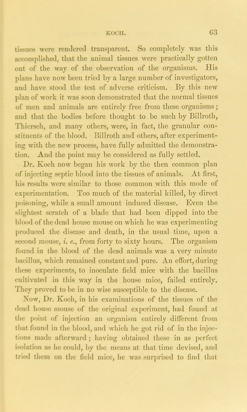 KOCH. G3 tissues were rendered transparent. So completely was this accomplished, that the animal tissues were practically gotten out of the way of the observation of the organisms. His plans have now been tried by a large number of investigators, and have stood the test of adverse criticism. By this new plan of work it was soon demonstrated that the normal tissues of men and animals are entirely free from these organisms; and that the bodies before thought to be such by Billroth, Thiersch, and many others, were, in fact, the granular con- stituents of the blood. Billroth and others, after experiment- ing with the new process, have fully admitted the demonstra- tion. And the point may be considered as fully settled. Dr. Koch now began his work by the then common plan of injecting septic blood into the tissues of animals. At first, his results were similar to those common with this mode of experimentation. Too much of the material killed, by direct poisoning, while a small amount induced disease. Even the slightest scratch of a blade that had been dipped into the blood of the dead house mouse on which he was experimenting produced the disease and death, in the usual time, upon a second mouse, i. e., from forty to sixty hours. The organism found in the blood of the dead animals was a very minute bacillus, which remained constant and pure. An effort, during these experiments, to inoculate field mice with the bacillus cultivated in this way in the house mice, failed entirely. They proved to be in no wise susceptible to the disease. Now, Dr. Koch, in his examinations of the tissues of the dead house mouse of the original experiment, had found at the point of injection an organism entirely different from that found in the blood, and which he got rid of in the injec- tions made afterward ; having obtained these in as perfect isolation as he could, by the means at that time devised, and trier! them on the field mice, he was surprised to find that