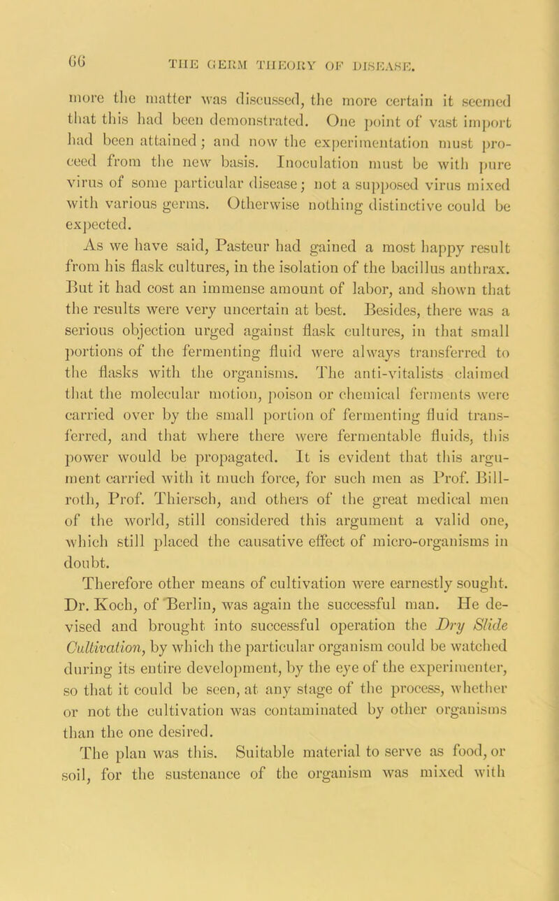 GG more tlie matter was discussed, the more certain it seemed that this had been demonstrated. One point of vast import had been attained; and now the experimentation must pro- ceed from the new basis. Inoculation must be with pure virus of some particular disease; not a supposed virus mixed with various germs. Otherwise nothing distinctive could be expected. As we have said, Pasteur had gained a most happy result from his flask cultures, in the isolation of the bacillus anthrax. But it had cost an immense amount of labor, and shown that the results were very uncertain at best. Besides, there was a serious objection urged against flask cultures, in that small portions of the fermenting fluid were always transferred to the flasks with the organisms. The anti-vitalists claimed that the molecular motion, poison or chemical ferments were carried over by the small portion of fermenting fluid trans- ferred, and that where there were fermentable fluids, this power would be propagated. It is evident that this argu- ment carried with it much force, for such men as Prof. Bill- roth, Prof. Thiersch, and others of the great medical men of the world, still considered this argument a valid one, which still placed the causative effect of micro-organisms in doubt. Therefore other means of cultivation were earnestly sought. Dr. Ivoch, of Berlin, was again the successful man. He de- vised and brought into successful operation the Dry Slide Cultivation, by which the particular organism could be watched during its entire development, by the eye of the experimenter, so that it could be seen, at any stage of the process, whether or not the cultivation was contaminated by other organisms than the one desired. The plan was this. Suitable material to serve as food, or soil, for the sustenance of the organism was mixed with