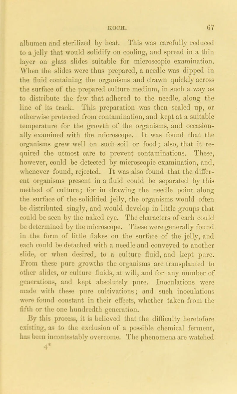 albumen and sterilized by beat. This was carefully reduced to a jelly that would solidify on cooling, and spread in a thin layer on glass slides suitable for microscopic examination. When the slides were thus prepared, a needle was dipped in the fluid containing the organisms and drawn quickly across the surface of the prepared culture medium, in such a way as to distribute the few that adhered to the needle, along the line of its track. This preparation was then sealed up, or otherwise protected from contamination, and kept at a suitable temperature for the growth of the organisms, and occasion- ally examined with the microscope. It was found that the organisms grew well on such soil or food; also, that it re- quired the utmost care to prevent contaminations. These, however, could be detected by microscopic examination, and, whenever found, rejected. It was also found that the differ- ent organisms present in a fluid could be separated by this method of culture; for in drawing the needle point along the surface of the solidified jelly, the organisms would often be distributed singly, and would develop in little groups that could be seen by the naked eye. The characters of each could be determined by the microscope. These were generally found in the form of little flakes on the surface of the jelly, and each could be detached with a needle and conveyed to another slide, or when desired, to a culture fluid, and kept pure. From these pure growths the organisms are transplanted to other slides, or culture fluids, at will, and for any number of generations, and kept absolutely pure. Inoculations were made with these pure cultivations; and such inoculations were found constant in their effects, whether taken from the fifth or the one hundredth generation. By this process, it is believed that the difficulty heretofore existing, as to the exclusion of a possible chemical ferment, has been incontestably overcome. The phenomena are watched 4*