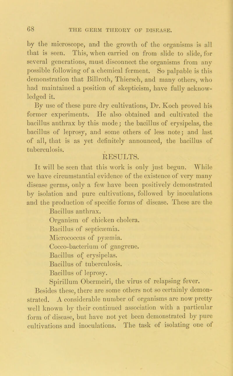 G8 by the microscope, and the growth of the organisms is all that is seen. This, when carried on from slide to slide, for several generations, must disconnect the organisms from any possible following of a chemical ferment. So palpable is this demonstration that Billroth, Thiersch, and many others, who had maintained a position of skepticism, have fully acknow- ledged it. By use of these pure dry cultivations, Dr. Koch proved his former experiments. He also obtained and cultivated the bacillus anthrax by this mode; the bacillus of erysipelas, the bacillus of leprosy, and some others of less note; and last of all, that is as yet definitely announced, the bacillus of tuberculosis. RESULTS. It will be seen that this work is only just begun. While we have circumstantial evidence of the existence of very many disease germs, only a few have been positively demonstrated by isolation and pure cultivations, followed by inoculations and the production of specific forms of disease. These are the Bacillus anthrax. Organism of chicken cholera. Bacillus of septicaemia. Micrococcus of pyaemia. Cocco-bacterium of gangrene. Bacillus of erysipelas. Bacillus of tuberculosis. Bacillus of leprosy. Spirillum Obermeiri, the virus of relapsing fever. Besides these, there are some others not so certainly demon- strated. A considerable number of organisms are now pretty well known by their continued association with a particular form of disease, but have not yet been demonstrated by pure cultivations and inoculations. The task of isolating one of