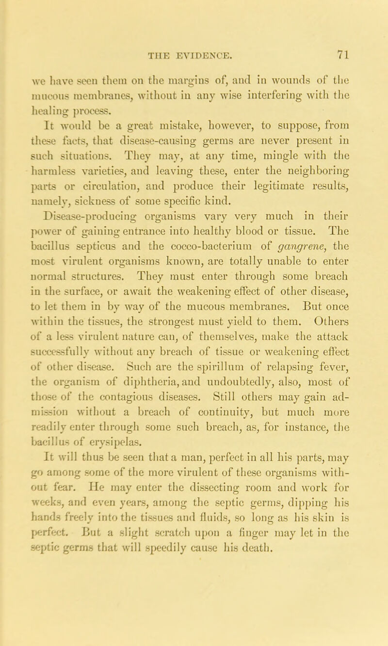 we have seen them on the margins of, and in wounds of the mucous membranes, without in any wise interfering with the healing process. It would be a great mistake, however, to suppose, from these facts, that disease-causing germs are never present in such situations. They may, at any time, mingle with the harmless varieties, and leaving these, enter the neighboring parts or circulation, and produce their legitimate results, namely, sickness of some specific kind. Disease-producing organisms vary very much in their power of gaining entrance into healthy blood or tissue. The bacillus septicus and the cocco-bacterium of gangrene, the most virulent organisms known, are totally unable to enter normal structures. They must enter through some breach in the surface, or await the weakening effect of other disease, to let them in by way of the mucous membranes. But once within the tissues, the strongest must yield to them. Others of a less virulent nature can, of themselves, make the attack successfully without any breach of tissue or weakening effect of other disease. Such are the spirillum of relapsing fever, the organism of diphtheria, and undoubtedly, also, most of those of the contagious diseases. Still others may gain ad- mission without a breach of continuity, but much more readily enter through some such breach, as, for instance, the bacillus of erysipelas. It will thus be seen that a man, perfect in all his parts, may go among some of the more virulent of these organisms with- out fear. He may enter the dissecting room and work for weeks, and even years, among the septic germs, dipping his hands freely into the tissues and fluids, so long as his skin is perfect. But a slight scratch upon a finger may let in the septic germs that will speedily cause his death.