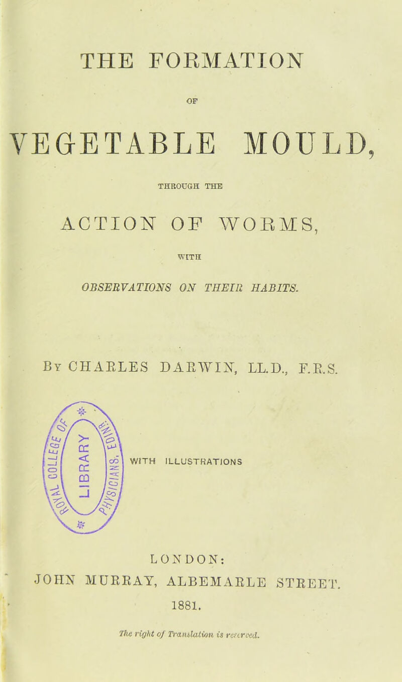 THE FORMATION OF VEGETABLE MOULD THROUGH THE ACTION OF WORMS, WITH OBSERVATIONS ON THEIR HABITS. By CHARLES DARWIN-, LL.D., F.E.S. LONDON: JOHN MURRAY, ALBEMARLE STREET. 1881. The right of Translation is reserved.