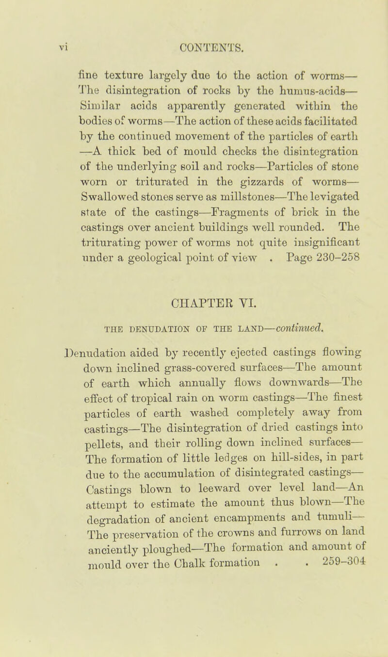 fine texture largely due to the action of worms— The disintegration of rocks by the humus-acids— Similar acids apparently generated within the bodies of worms—The action of these acids facilitated by the continued movement of the particles of eartli —A thick bed of mould checks the disintegration of the underlying soil and rocks—Particles of stone worn or triturated in the gizzards of worms— Swallowed stones serve as millstones—The levigated state of the castings—Fragments of brick in the castings over ancient buildings well rounded. The triturating power of worms not quite insignificant under a geological point of view . Page 230-258 CHAPTER YI. THE DENUDATION OF THE LAND—continued. Denudation aided by recently ejected castings flowing down inclined grass-covered surfaces—The amount of earth which annually flows downwards—The effect of tropical rain on worm castings—The finest particles of earth washed completely away from castings—The disintegration of dried castings into pellets, and their rolling down inclined surfaces— The formation of little ledges on hill-sides, in part due to the accumulation of disintegrated castings— Castings blown to leeward over level land—An attempt to estimate the amount thus blown—The degradation of ancient encampments and tumuli— The preservation of the crowns and furrows on land anciently ploughed—The formation and amount of mould over the Chalk formation . . 259-o04