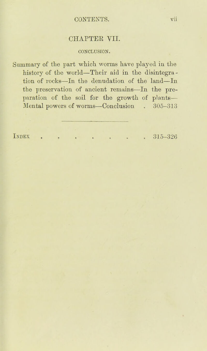 CHAPTER VII. CONCLUSION. Summary of the part which worms have played iu the history of the world—Their aid in the disintegra - tion of rocks—In the denudation of the land—In the preservation of ancient remains—In the pre- paration of the soil for the growth of plants— Mental powers of worms—Conclusion . 305-313 Index 315-326