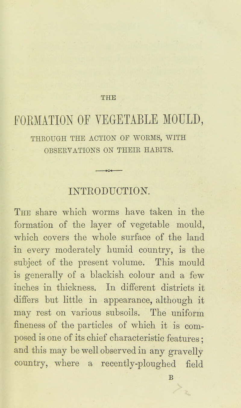 THE FORMATION OF VEGETABLE MOULD, THROUGH THE ACTION OF WORMS, WITH OBSERVATIONS ON THEIR HABITS. INTRODUCTION. The share which worms have taken in the formation of the layer of vegetable mould, which covers the whole surface of the land in every moderately humid country, is the subject of the present volume. This mould is generally of a blackish colour and a few inches in thickness. In different districts it differs but little in appearance, although it may rest on various subsoils. The uniform fineness of the particles of which it is com- posed is one of its chief characteristic features; and this may be well observed in any gravelly country, where a recently-ploughed field B