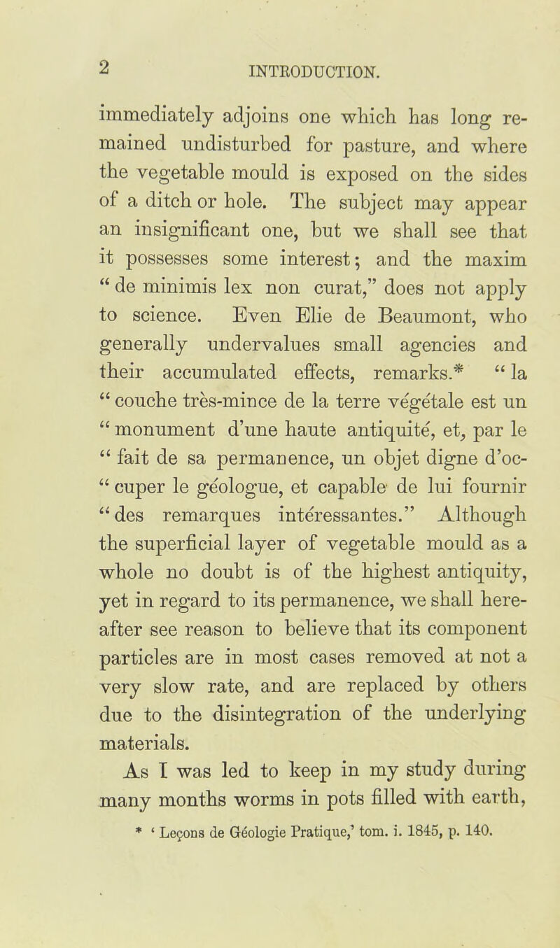 immediately adjoins one which has long re- mained undisturbed for pasture, and where the vegetable mould is exposed on the sides of a ditch or hole. The subject may appear an insignificant one, but we shall see that it possesses some interest; and the maxim “ de minimis lex non curat,” does not apply to science. Even Elie de Beaumont, who generally undervalues small agencies and their accumulated effects, remarks.'* “ la “ couche tres-mince de la terre vegetale est un “ monument d’une haute antiquite, et, par le “ fait de sa permanence, un objet digne d’oc- “ cuper le geologue, et capable de lui fournir “des remarques interessantes.” Although the superficial layer of vegetable mould as a whole no doubt is of the highest antiquity, yet in regard to its permanence, we shall here- after see reason to believe that its component particles are in most cases removed at not a very slow rate, and are replaced by others due to the disintegration of the underlying materials. As I was led to keep in my study during many months worms in pots filled with earth, * ‘ Lcfons de Geologie Pratique,’ tom. i. 1845, p. 140.