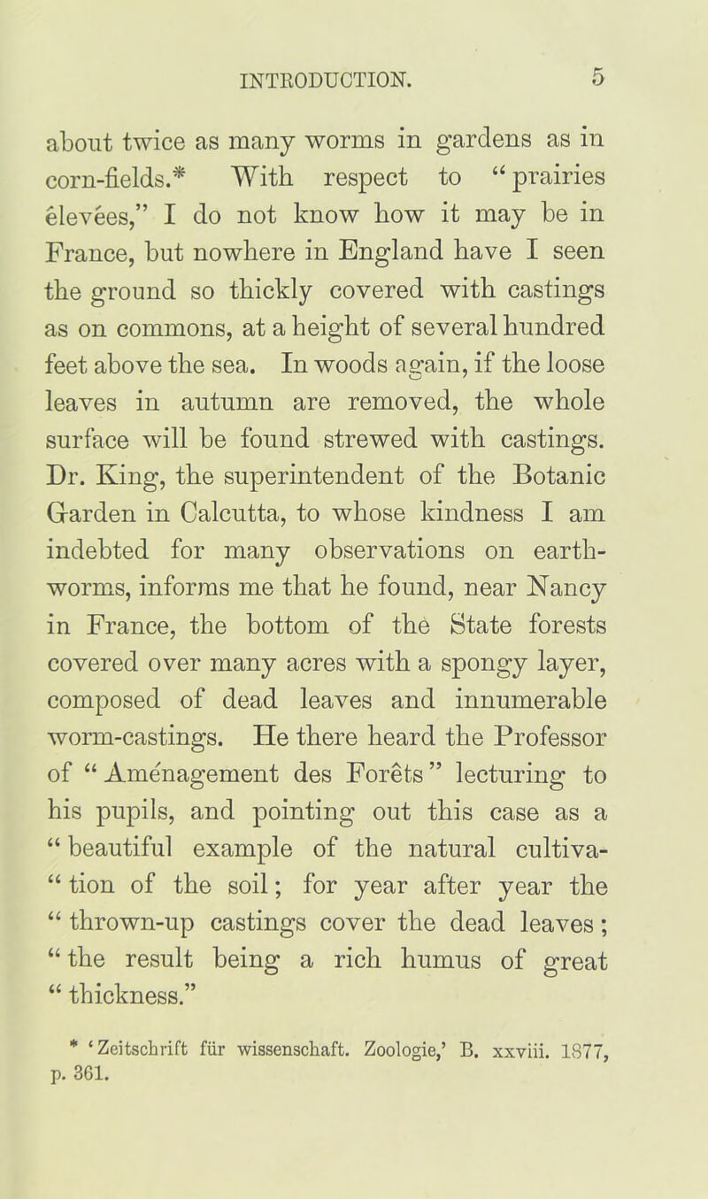 about twice as many worms in gardens as in corn-fields.* With respect to “prairies elevees,” I do not know how it may he in France, hut nowhere in England have I seen the ground so thickly covered with castings as on commons, at a height of several hundred feet above the sea. In woods ag-ain, if the loose leaves in autumn are removed, the whole surface will he found strewed with castings. Dr. King, the superintendent of the Botanic Garden in Calcutta, to whose kindness I am indebted for many observations on earth- worms, informs me that he found, near Nancy in France, the bottom of the State forests covered over many acres with a spongy layer, composed of dead leaves and innumerable worm-castings. He there heard the Professor of “ Ame'nagement des Forets ” lecturing to his pupils, and pointing out this case as a “ beautiful example of the natural cultiva- “ tion of the soil; for year after year the “ thrown-up castings cover the dead leaves; “ the result being a rich humus of great “ thickness.” * ‘Zeitschrift fur wissenscliaft. Zoologie,’ B. xxviii. 1S77, p. 361.
