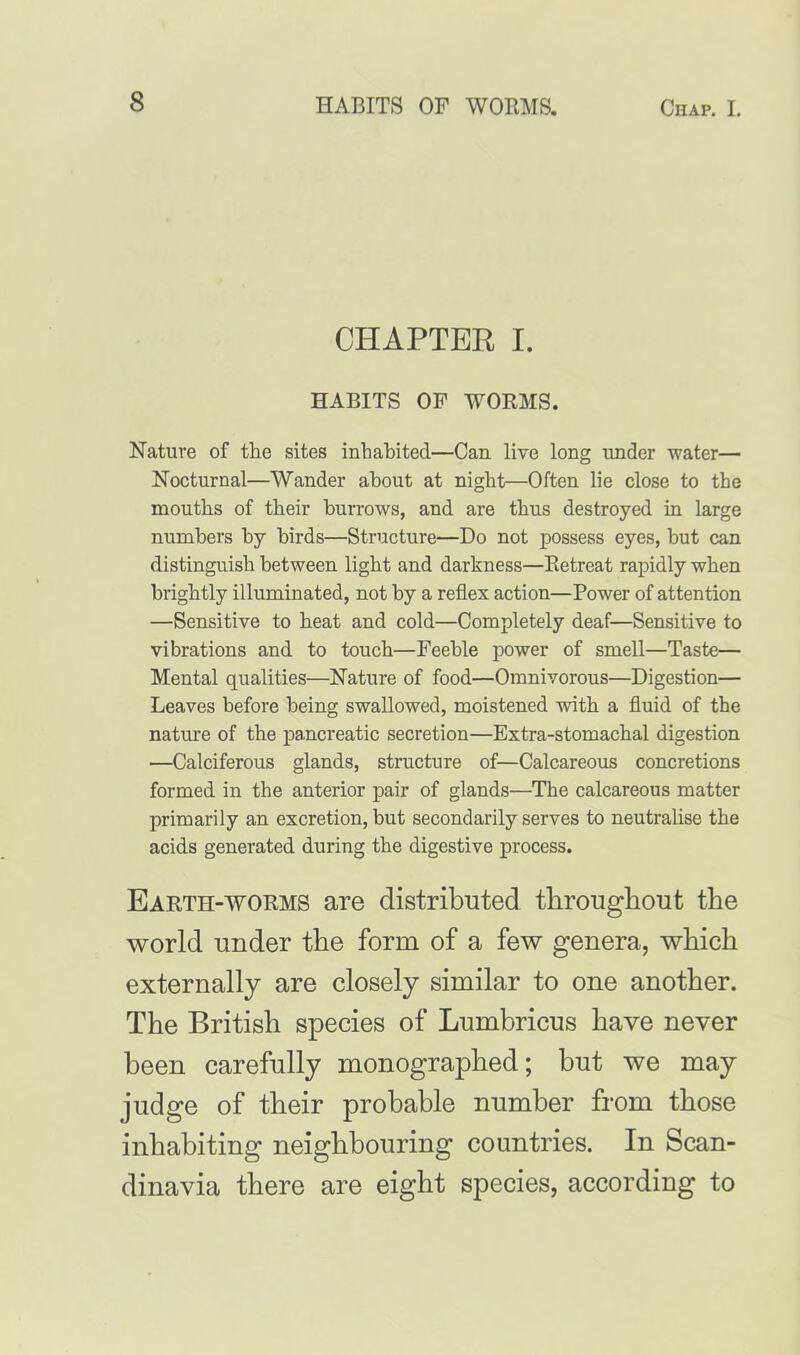 CHAPTER I. HABITS OF WORMS. Nature of the sites inhabited—Can live long under water— Nocturnal—Wander about at night—Often lie close to the mouths of their burrows, and are thus destroyed in large numbers by birds—Structure—Do not possess eyes, but can distinguish between light and darkness—Retreat rapidly when brightly illuminated, not by a reflex action—Power of attention —Sensitive to heat and cold—Completely deaf—Sensitive to vibrations and to touch—Feeble power of smell—Taste— Mental qualities—Nature of food—Omnivorous—Digestion— Leaves before being swallowed, moistened with a fluid of the nature of the pancreatic secretion—Extra-stomachal digestion —Calciferous glands, structure of—Calcareous concretions formed in the anterior pair of glands—The calcareous matter primarily an excretion, but secondarily serves to neutralise the acids generated during the digestive process. Earth-worms are distributed throughout the world under the form of a few genera, which externally are closely similar to one another. The British species of Lumbricus have never been carefully monographed; but we may judge of their probable number from those inhabiting neighbouring countries. In Scan- dinavia there are eight species, according to