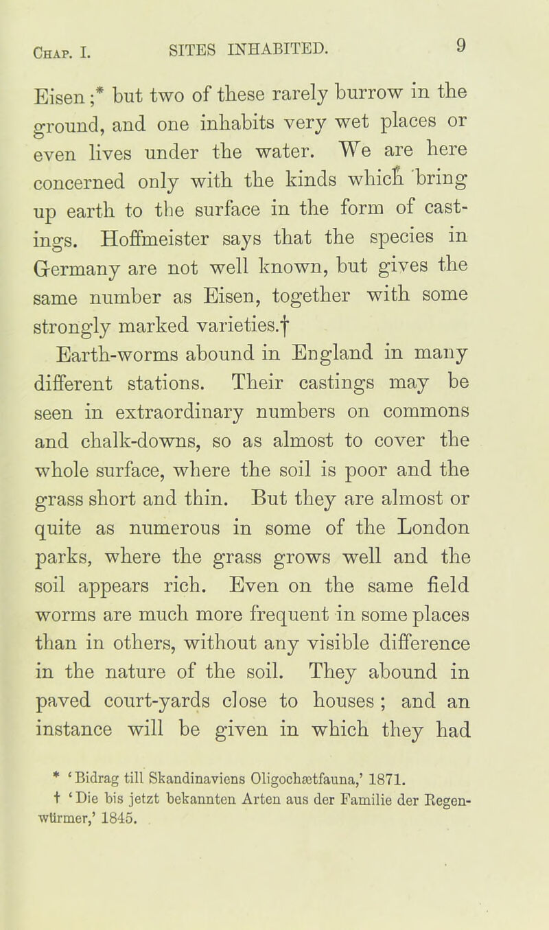 Eisen ;* but two of these rarely burrow in the ground, and one inhabits very wet places or even lives under the water. We are here concerned only with the kinds whicli bring up earth to the surface in the form of cast- ings. Hoffmeister says that the species in Germany are not well known, but gives the same number as Eisen, together with some strongly marked varieties.f Earth-worms abound in England in many different stations. Their castings may be seen in extraordinary numbers on commons and chalk-downs, so as almost to cover the whole surface, where the soil is poor and the grass short and thin. But they are almost or quite as numerous in some of the London parks, where the grass grows well and the soil appears rich. Even on the same field worms are much more frequent in some places than in others, without any visible difference in the nature of the soil. They abound in paved court-yards close to houses ; and an instance will be given in which they had * ‘Bidrag till Skandinaviens Oligochastfauna,’ 1871. t ‘Die bis jetzt bekannten Arten aus der Familie der Regen- wtirmer,’ 1845.