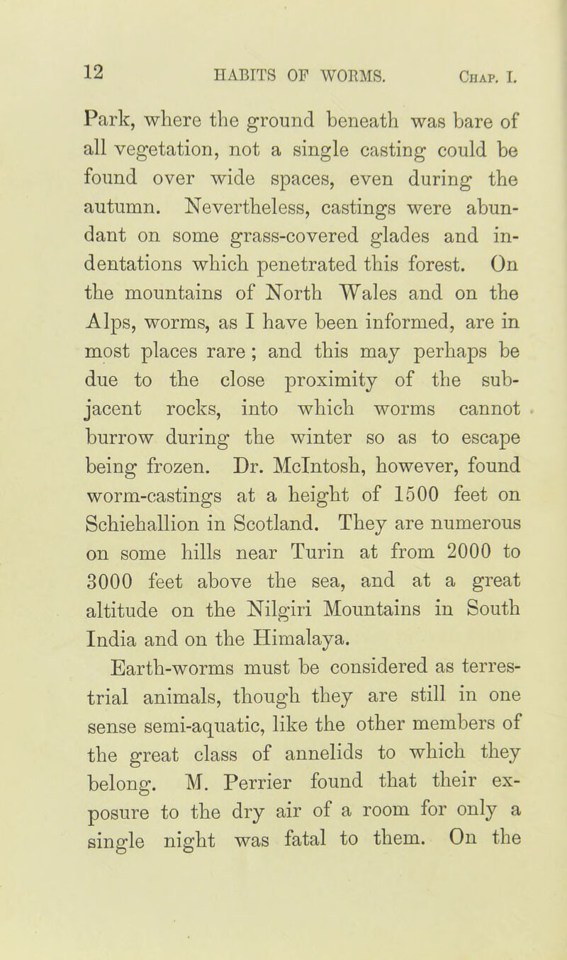 Park, where the ground beneath was bare of all vegetation, not a single casting could be found over wide spaces, even during the autumn. Nevertheless, castings were abun- dant on some grass-covered glades and in- dentations which penetrated this forest. On the mountains of North Wales and on the Alps, worms, as I have been informed, are in most places rare; and this may perhaps be due to the close proximity of the sub- jacent rocks, into which worms cannot . burrow during the winter so as to escape being frozen. Dr. McIntosh, however, found worm-castings at a height of 1500 feet on Schiehallion in Scotland. They are numerous on some hills near Turin at from 2000 to 3000 feet above the sea, and at a great altitude on the Nilgiri Mountains in South India and on the Himalaya. Earth-worms must he considered as terres- trial animals, though they are still in one sense semi-aquatic, like the other members of the great class of annelids to which they belong. M. Perrier found that their ex- posure to the dry air of a room for only a single night was fatal to them. On the
