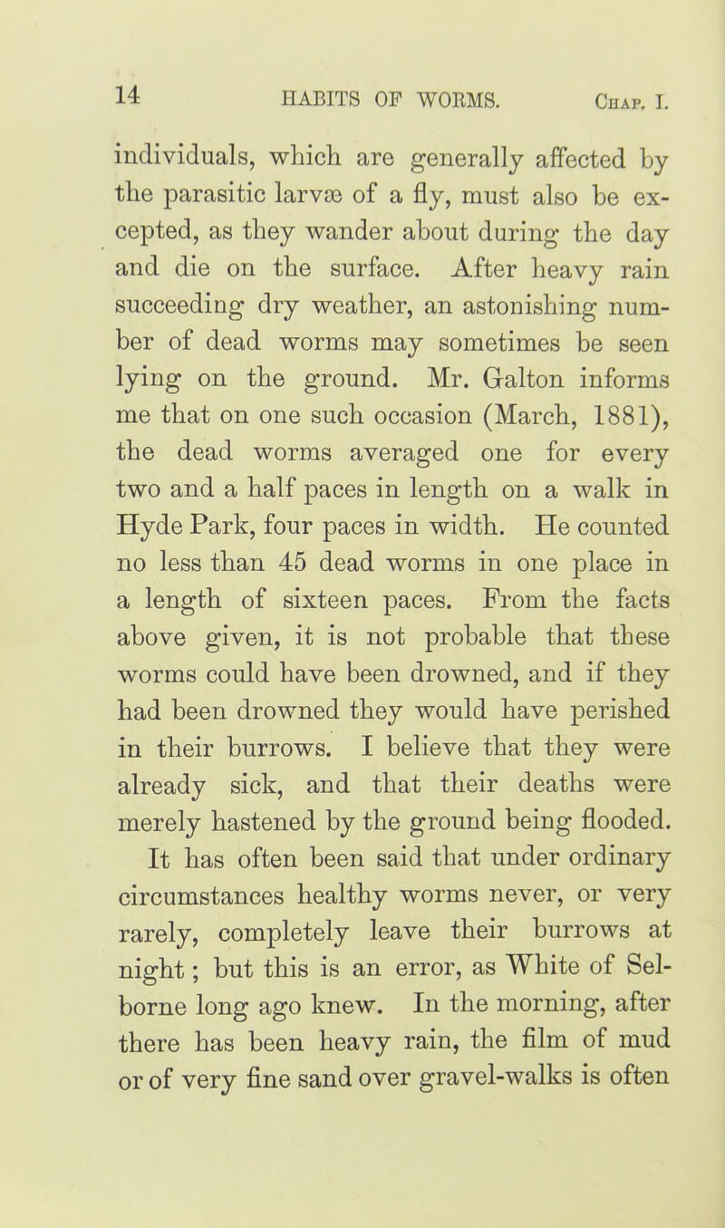 individuals, which are generally affected by the parasitic larvae of a fly, must also be ex- cepted, as they wander about during the day and die on the surface. After heavy rain succeeding dry weather, an astonishing num- ber of dead worms may sometimes be seen lying on the ground. Mr. Galton informs me that on one such occasion (March, 1881), the dead worms averaged one for every two and a half paces in length on a walk in Hyde Park, four paces in width. He counted no less than 45 dead worms in one place in a length of sixteen paces. From the facts above given, it is not probable that these worms could have been drowned, and if they had been drowned they would have perished in their burrows. I believe that they were already sick, and that their deaths were merely hastened by the ground being flooded. It has often been said that under ordinary circumstances healthy worms never, or very rarely, completely leave their burrows at night; but this is an error, as White of Sel- borne long ago knew. In the morning, after there has been heavy rain, the film of mud or of very fine sand over gravel-walks is often