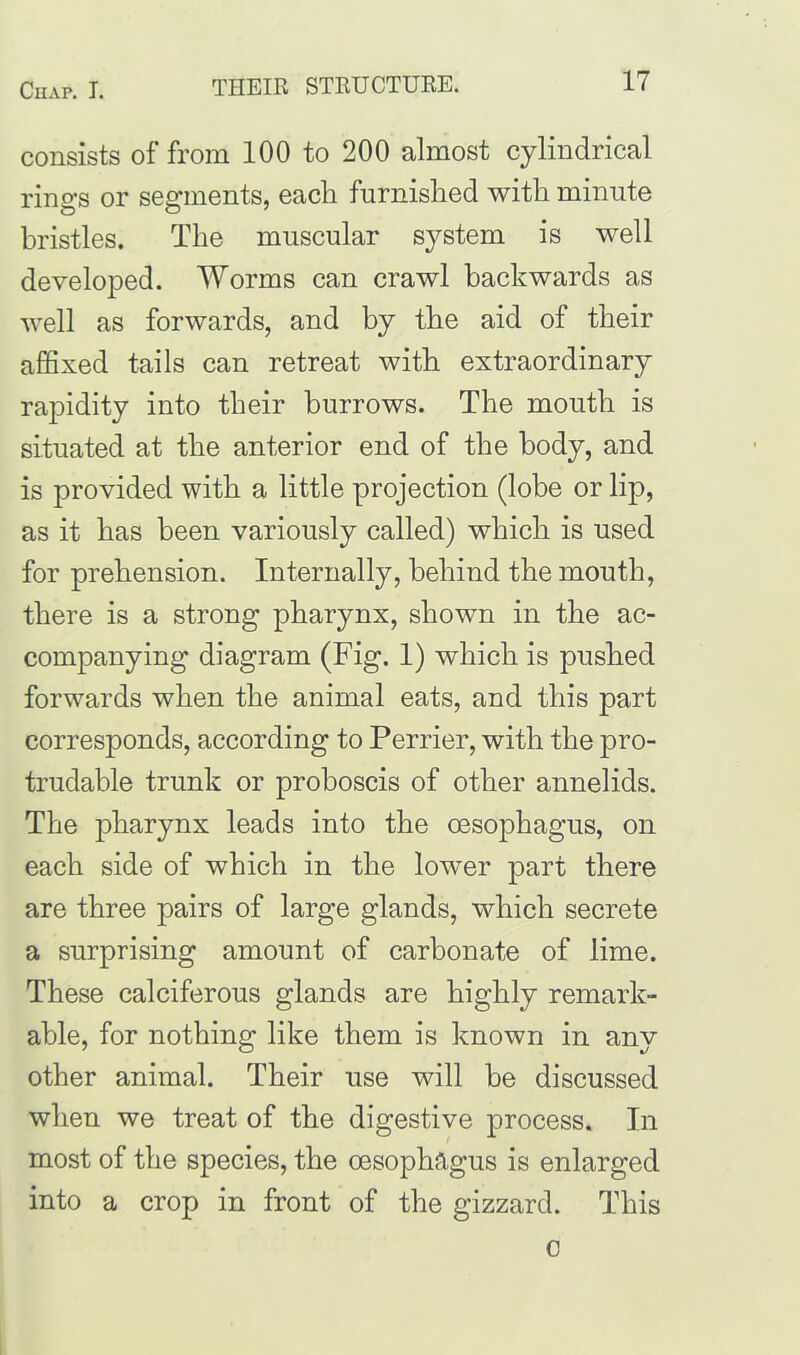 THEIR STRUCTURE. consists of from 100 to 200 almost cylindrical rings or segments, each furnished with minute bristles. The muscular system is well developed. Worms can crawl backwards as well as forwards, and by the aid of their affixed tails can retreat with extraordinary rapidity into their burrows. The mouth is situated at the anterior end of the body, and is provided with a little projection (lobe or lip, as it has been variously called) which is used for prehension. Internally, behind the mouth, there is a strong pharynx, shown in the ac- companying diagram (Fig. 1) which is pushed forwards when the animal eats, and this part corresponds, according to Perrier, with the pro- trudable trunk or proboscis of other annelids. The pharynx leads into the oesophagus, on each side of which in the lower part there are three pairs of large glands, which secrete a surprising amount of carbonate of lime. These calciferous glands are highly remark- able, for nothing like them is known in any other animal. Their use will he discussed when we treat of the digestive process. In most of the species, the oesophagus is enlarged into a crop in front of the gizzard. This o