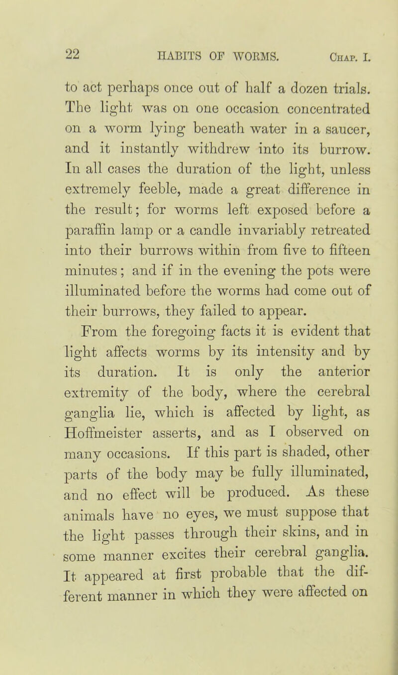 to act perhaps once out of half a dozen trials. The light was on one occasion concentrated on a worm lying beneath water in a saucer, and it instantly withdrew into its burrow. In all cases the duration of the light, unless extremely feeble, made a great difference in the result; for worms left exposed before a paraffin lamp or a candle invariably retreated into their burrows within from five to fifteen minutes; and if in the evening the pots were illuminated before the worms had come out of their burrows, they failed to appear. From the foregoing facts it is evident that light affects worms by its intensity and by its duration. It is only the anterior extremity of the body, where the cerebral ganglia lie, which is affected by light, as Hoffmeister asserts, and as I observed on many occasions. If this part is shaded, other parts of the body may be fully illuminated, and no effect will be produced. As these animals have no eyes, we must suppose that the light passes through their skins, and in some manner excites their cerebral ganglia. It appeared at first probable that the dif- ferent manner in which they weie affected on