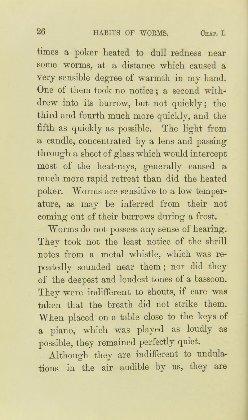 times a poker heated to dull redness near some worms, at a distance which caused a very sensible degree of warmth in my hand. One of them took no notice; a second with- drew into its burrow, but not quickly; the third and fourth much more quickly, and the fifth as quickly as possible. The light from a candle, concentrated by a lens and passing through a sheet of glass which would intercept most of the heat-rays, generally caused a much more rapid retreat than did the heated poker. Worms are sensitive to a low temper- ature, as may be inferred from their not coming out of their burrows during a frost. Worms do not possess any sense of hearing. They took not the least notice of the shrill notes from a metal whistle, which was re- peatedly sounded near them ; nor did they of the deepest and loudest tones of a bassoon. They were indifferent to shouts, if care was taken that the breath did not strike them. When placed on a table close to the keys of a piano, which was played as loudly as possible, they remained perfectly quiet. Although they are indifferent to undula- tions in the air audible by us, they are