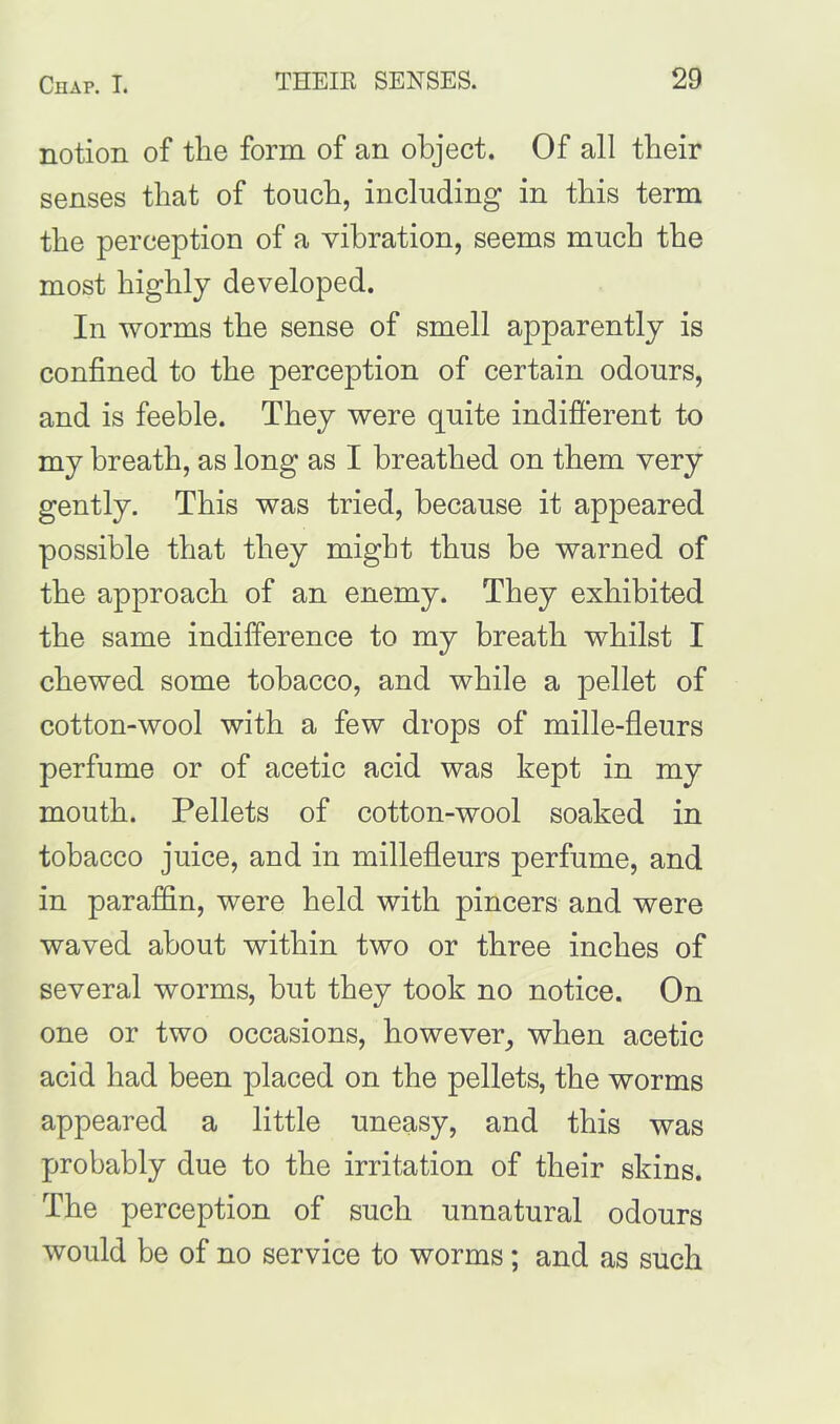 notion of the form of an object. Of all their senses that of touch, including in this term the perception of a vibration, seems much the most highly developed. In worms the sense of smell apparently is confined to the perception of certain odours, and is feeble. They were quite indifferent to my breath, as long as I breathed on them very gently. This was tried, because it appeared possible that they might thus be warned of the approach of an enemy. They exhibited the same indifference to my breath whilst I chewed some tobacco, and while a pellet of cotton-wool with a few drops of mille-fleurs perfume or of acetic acid was kept in my mouth. Pellets of cotton-wool soaked in tobacco juice, and in millefleurs perfume, and in paraffin, were held with pincers and were waved about within two or three inches of several worms, but they took no notice. On one or two occasions, however, when acetic acid had been placed on the pellets, the worms appeared a little uneasy, and this was probably due to the irritation of their skins. The perception of such unnatural odours would be of no service to worms; and as such