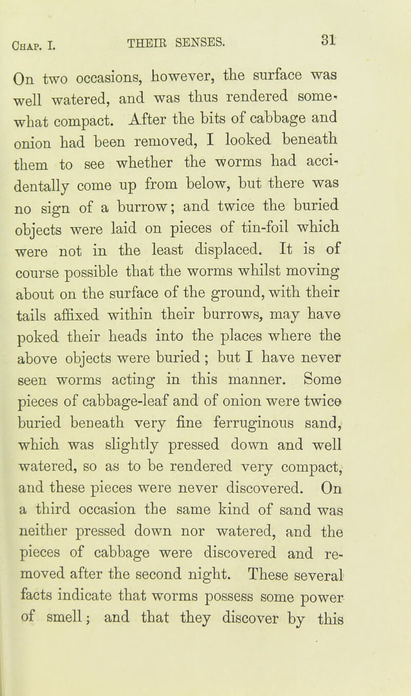 On two occasions, however, the surface was well watered, and was thus rendered some- what compact. After the bits of cabbage and onion had been removed, I looked beneath them to see whether the worms had acci- dentally come up from below, but there was no sign of a burrow; and twice the buried objects were laid on pieces of tin-foil which were not in the least displaced. It is of course possible that the worms whilst moving about on the surface of the ground, with their tails affixed within their burrows, may have poked their heads into the places where the above objects were buried ; but I have never seen worms acting in this manner. Some pieces of cabbage-leaf and of onion were twice buried beneath very fine ferruginous sand, which was slightly pressed down and well watered, so as to be rendered very compact, and these pieces were never discovered. On a third occasion the same kind of sand was neither pressed down nor watered, and the pieces of cabbage were discovered and re- moved after the second night. These several facts indicate that worms possess some power of smell; and that they discover by this