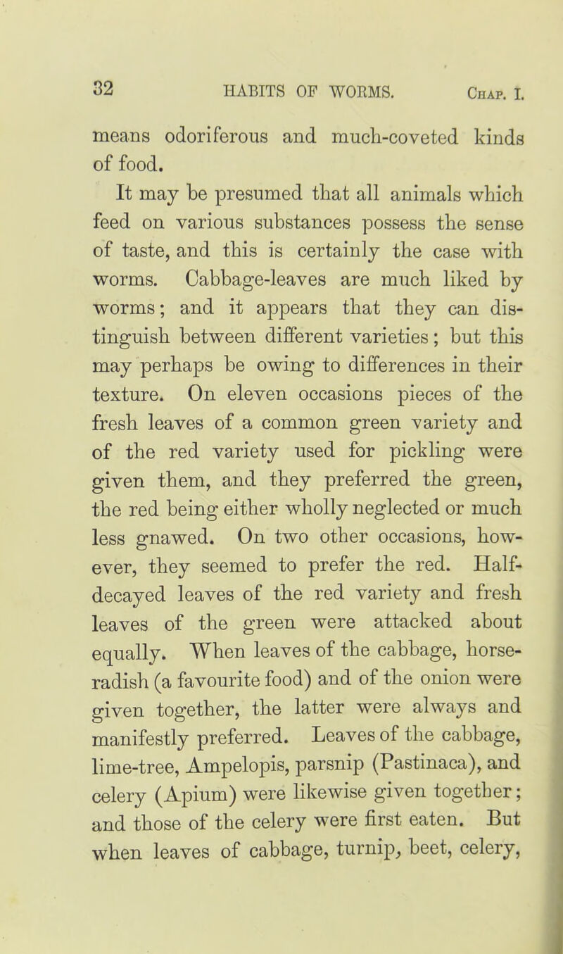 means odoriferous and much-coveted kinds of food. It may he presumed that all animals which feed on various substances possess the sense of taste, and this is certainly the case with worms. Cabbage-leaves are much liked by worms; and it appears that they can dis- tinguish between different varieties ; but this may perhaps be owing to differences in their texture. On eleven occasions pieces of the fresh leaves of a common green variety and of the red variety used for pickling were given them, and they preferred the green, the red being either wholly neglected or much less gnawed. On two other occasions, how- ever, they seemed to prefer the red. Half- decayed leaves of the red variety and fresh leaves of the green were attacked about equally. When leaves of the cabbage, horse- radish (a favourite food) and of the onion were given together, the latter were always and manifestly preferred. Leaves of the cabbage, lime-tree, Ampelopis, parsnip (Pastinaca), and celery (Apium) were likewise given together; and those of the celery were first eaten. But when leaves of cabbage, turnip, beet, celery,