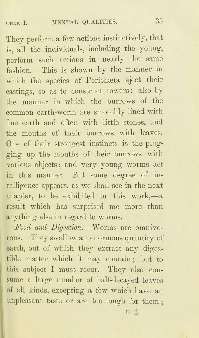 They perform a few actions instinctively, that is, all the individuals, including the young, perform such actions in nearly the same fashion. This is shown by the manner in which the species of PericliEeta eject their castings, so as to construct towers; also by the manner in which the burrows of the common earth-worm are smoothly lined with fine earth and often with little stones, and the mouths of their burrows with leaves. One of their strongest instincts is the plug- ging up the mouths of their burrows with various objects; and very young worms act in this manner. But some degree of in- telligence appears, as we shall see in the next chapter, to be exhibited in this work,—a result which has surprised me more than anything else in regard to worms. Food and Digestion.—Worms are omnivo- rous. They swallow an enormous quantity of earth, out of which they extract any diges- tible matter which it may contain; but to this subject I must recur. They also con- sume a large number of half-decayed leaves of all kinds, excepting a few which have an unpleasant taste or are too tough for them;