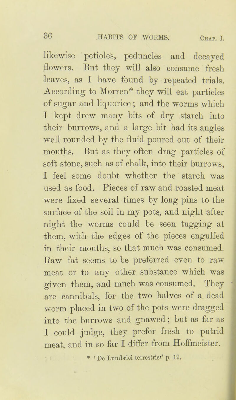 likewise petioles, peduncles and decayed flowers. But they will also consume fresh leaves, as I have found by repeated trials. According to Morren* they will eat particles of sugar and liquorice ; and the worms which I kept drew many bits of dry starch into their burrows, and a large bit had its angles well rounded by the fluid poured out of their mouths. But as they often drag particles of soft stone, such as of chalk, into their burrows, I feel some doubt whether the starch was used as food. Pieces of raw and roasted meat were fixed several times by long pins to the surface of the soil in my pots, and night after night the worms could be seen tugging at them, with the edges of the pieces engulfed in their mouths, so that much was consumed. Raw fat seems to be preferred even to raw meat or to any other substance which was given them, and much was consumed. They are cannibals, for the two halves of a dead worm placed in two of the pots were dragged into the burrows and gnawed; but as far as I could judge, they prefer fresh to putrid meat, and in so far I differ from Hoffmeister. * ‘ De Lumbrici terrestris>’ p. 19.