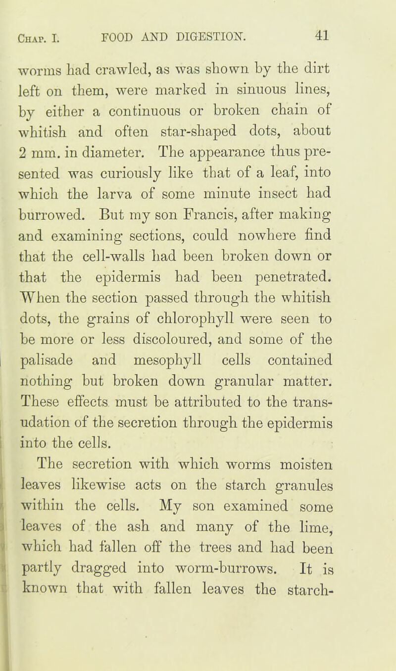 worms had crawled, as was shown by the dirt left on them, were marked in sinuous lines, by either a continuous or broken chain of whitish and often star-shaped dots, about 2 mm. in diameter. The appearance thus pre- sented was curiously like that of a leaf, into which the larva of some minute insect had burrowed. But my son Francis, after making and examining sections, could nowhere find that the cell-walls had been broken down or that the epidermis had been penetrated. When the section passed through the whitish dots, the grains of chlorophyll were seen to be more or less discoloured, and some of the palisade and mesophyll cells contained nothing but broken down granular matter. These effects must be attributed to the trans- udation of the secretion through the epidermis into the cells. The secretion with which worms moisten leaves likewise acts on the starch granules within the cells. My son examined some leaves of the ash and many of the lime, which had fallen off the trees and had been partly dragged into worm-burrows. It is known that with fallen leaves the starch-