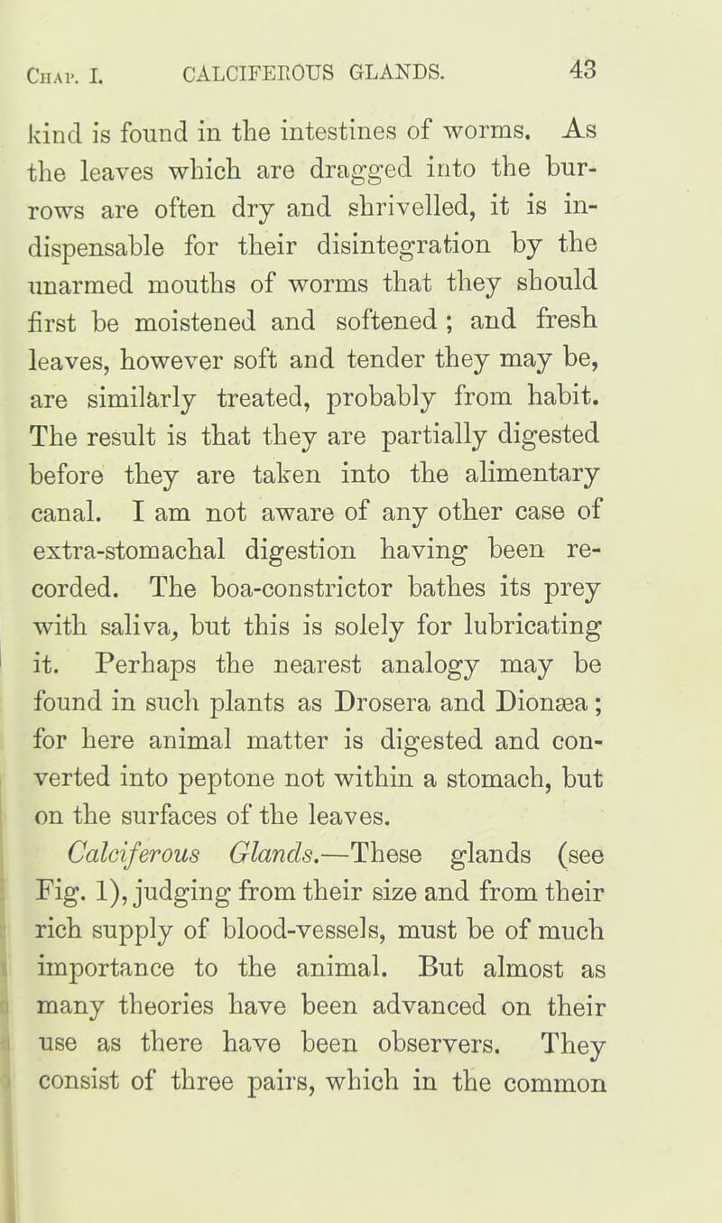 kind is found in the intestines of worms. As the leaves which are dragged into the bur- rows are often dry and shrivelled, it is in- dispensable for their disintegration by the unarmed mouths of worms that they should first be moistened and softened ; and fresh leaves, however soft and tender they may be, are similarly treated, probably from habit. The result is that they are partially digested before they are taken into the alimentary canal. I am not aware of any other case of extra-stomachal digestion having been re- corded. The boa-constrictor bathes its prey with saliva, but this is solely for lubricating it. Perhaps the nearest analogy may be found in such plants as Drosera and Diontea; for here animal matter is digested and con- verted into peptone not within a stomach, but on the surfaces of the leaves. Calciferous Glands.—These glands (see Fig. 1), judging from their size and from their rich supply of blood-vessels, must be of much importance to the animal. But almost as many theories have been advanced on their use as there have been observers. They consist of three pairs, which in the common