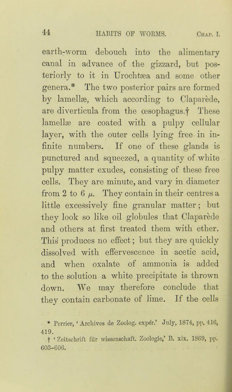 earth-worm debouch into the alimentary canal in advance of the gizzard, but pos- teriorly to it in Urochtsea and some other genera.* The two posterior pairs are formed by lamellse, which according to Claparede, are diverticula from the oesophagus, j These lamellae are coated with a pulpy cellular layer, with the outer cells lying free in in- finite numbers. If one of these glands is punctured and squeezed, a quantity of white pulpy matter exudes, consisting of these free cells. They are minute, and vary in diameter from 2 to 6 /a. They contain in their centres a little excessively fine granular matter; but they look so like oil globules that Claparede and others at first treated them with ether. This produces no effect; but they are quickly dissolved with effervescence in acetic acid, and when oxalate of ammonia is added to the solution a white precipitate is thrown down. We may therefore conclude that they contain carbonate of lime. If the cells * Perrier, ‘ Archives de Zoolog. expe'r.’ July, 1874, pp. 416, 419. f ‘ Zcitschrift fur wissenschaft. Zoologie,’ B. xix. 1869, pp. G03-G06.