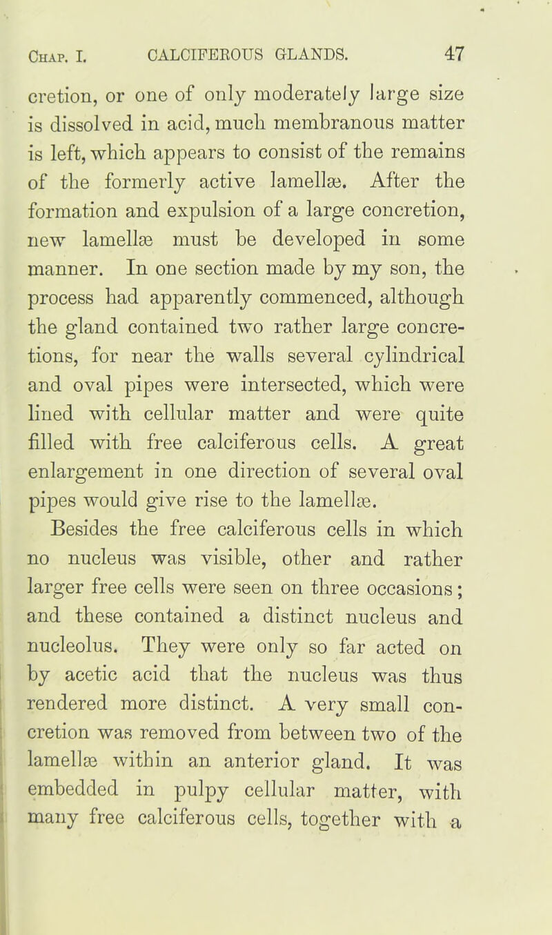 cretion, or one of only moderately large size is dissolved in acid, much membranous matter is left, which appears to consist of the remains of the formerly active lamellae. After the formation and expulsion of a large concretion, new lamellae must he developed in some manner. In one section made by my son, the process had apparently commenced, although the gland contained two rather large concre- tions, for near the walls several cylindrical and oval pipes were intersected, which were lined with cellular matter and were quite filled with free calciferous cells. A great enlargement in one direction of several oval pipes would give rise to the lamellae. Besides the free calciferous cells in which no nucleus was visible, other and rather larger free cells were seen on three occasions; and these contained a distinct nucleus and nucleolus. They were only so far acted on by acetic acid that the nucleus was thus rendered more distinct. A very small con- cretion was removed from between two of the lamellae within an anterior gland. It was embedded in pulpy cellular matter, with many free calciferous cells, together with a