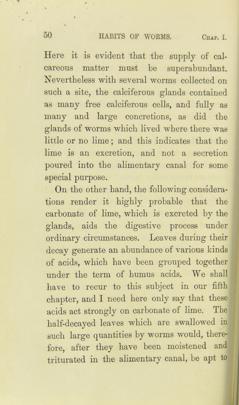 Here it is evident that the supply of cal- careous matter must be superabundant. Nevertheless with several worms collected on such a site, the calciferous glands contained as many free calciferous cells, and fully as many and large concretions, as did the glands of worms which lived where there was little or no lime; and this indicates that the lime is an excretion, and not a secretion poured into the alimentary canal for some special purpose. On the other hand, the following considera- tions render it highly probable that the carbonate of lime, which is excreted by the glands, aids the digestive process under ordinary circumstances. Leaves during their decay generate an abundance of various kinds of acids, which have been grouped together under the term of humus acids. We shall have to recur to this subject in our fifth chapter, and I need here only say that these acids act strongly on carbonate of lime. The half-decayed leaves which are swallowed in such large quantities by worms would, there- fore, after they have been moistened and triturated in the alimentary canal, be apt to