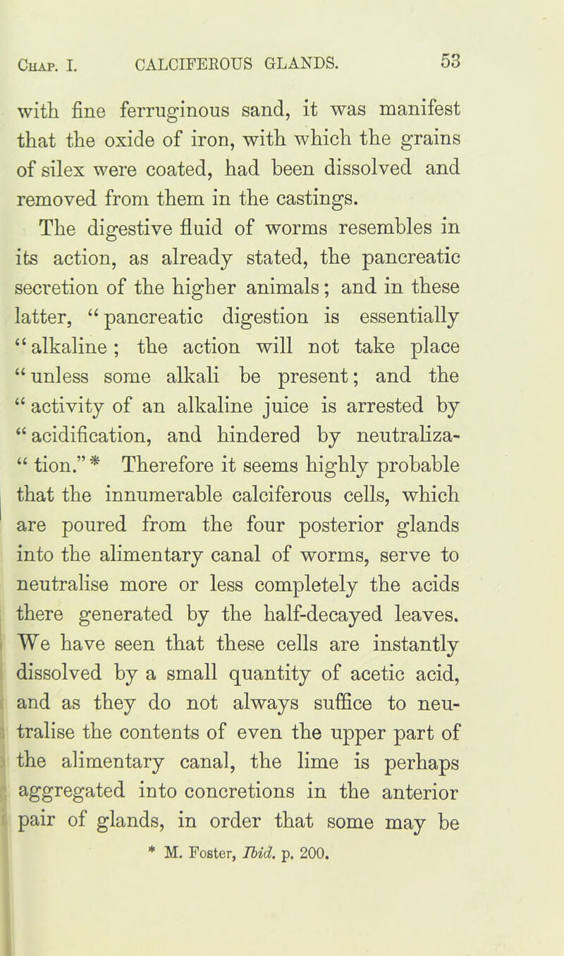 with fine ferruginous sand, it was manifest that the oxide of iron, with which the grains of silex were coated, had been dissolved and removed from them in the castings. The digestive fluid of worms resembles in its action, as already stated, the pancreatic secretion of the higher animals; and in these latter, “ pancreatic digestion is essentially “alkaline; the action will not take place “ unless some alkali be present; and the “ activity of an alkaline juice is arrested by “ acidification, and hindered by neutraliza- “ tion.” * Therefore it seems highly probable that the innumerable calciferous cells, which are poured from the four posterior glands into the alimentary canal of worms, serve to neutralise more or less completely the acids there generated by the half-decayed leaves. We have seen that these cells are instantly dissolved by a small quantity of acetic acid, and as they do not always suffice to neu- tralise the contents of even the upper part of the alimentary canal, the lime is perhaps aggregated into concretions in the anterior pair of glands, in order that some may be * M. Foster, Ibid. p. 200.