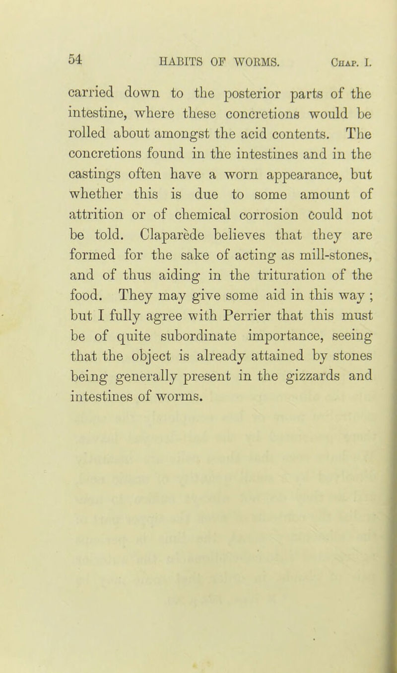 carried down to the posterior parts of the intestine, where these concretions would he rolled about amongst the acid contents. The concretions found in the intestines and in the castings often have a worn appearance, but whether this is due to some amount of attrition or of chemical corrosion could not be told. Claparede believes that they are formed for the sake of acting as mill-stones, and of thus aiding in the trituration of the food. They may give some aid in this way ; but I fully agree with Perrier that this must be of quite subordinate importance, seeing that the object is already attained by stones being generally present in the gizzards and intestines of worms.