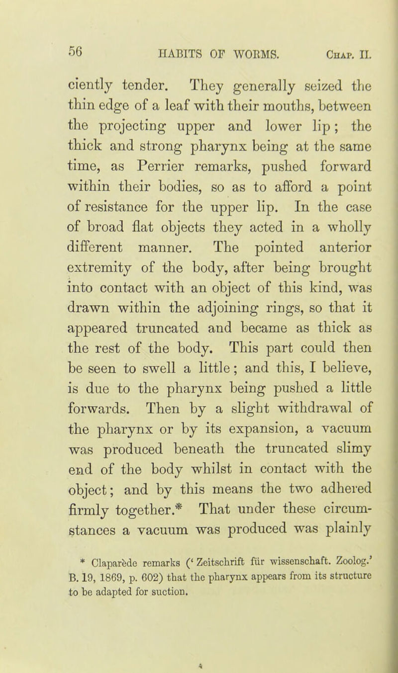 ciently tender. They generally seized the thin edge of a leaf with their mouths, between the projecting upper and lower lip; the thick and strong pharynx being at the same time, as Perrier remarks, pushed forward within their bodies, so as to afford a point of resistance for the upper lip. In the case of broad flat objects they acted in a wholly different manner. The pointed anterior extremity of the body, after being brought into contact with an object of this kind, was drawn within the adjoining rings, so that it appeared truncated and became as thick as the rest of the body. This part could then be seen to swell a little; and this, I believe, is due to the pharynx being pushed a little forwards. Then by a slight withdrawal of the pharynx or by its expansion, a vacuum was produced beneath the truncated slimy end of the body whilst in contact with the object; and by this means the two adhered firmly together* That under these circum- stances a vacuum was produced was plainly * Claparede remarks (‘ Zeitschrift fiir wissenschaft. Zoolog.’ B. 19, 1869, p. 602) that the pharynx appears from its structure to be adapted for suction.