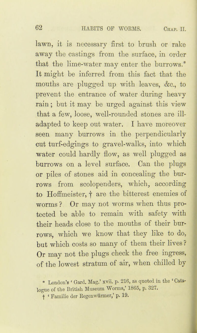 lawn, it is necessary first to brush or rake away the castings from the surface, in order that the lime-water may enter the burrows.* It might be inferred from this fact that the mouths are plugged up with leaves, &c., to prevent the entrance of water during heavy rain; but it may be urged against this view that a few, loose, well-rounded stones are ill- adapted to keep out water. I have moreover seen many burrows in the perpendicularly cut turf-edgings to gravel-walks, into which water could hardly flow, as well plugged as burrows on a level surface. Can the plugs or piles of stones aid in concealing the bur- rows from scolopenders, which, according to Hoffmeister, f are the bitterest enemies of worms ? Or may not worms when thus pro- tected be able to remain with safety with their heads close to the mouths of their bur- rows, which we know that they like to do, but which costs so many of them their lives ? Or may not the plugs check the free ingress, of the lowest stratum of air, when chilled by * London’s ‘ Gard. Mag.’ xvii. p. 216, as quoted in the ‘ Cata- logue of the British Museum Worms,’ 1865, p. 327. ■j- ‘ Familie der Regenwurmer,’ p. 19.