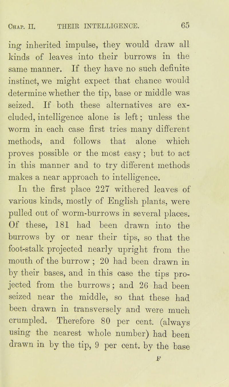 ing inherited impulse, they would draw all kinds of leaves into their burrows in the same manner. If they have no sucli definite instinct, we might expect that chance would determine whether the tip, base or middle was seized. If both these alternatives are ex- cluded, intelligence alone is left; unless the worm in each case first tries many different methods, and follows that alone which proves possible or the most easy; but to act in this manner and to try different methods makes a near approach to intelligence. In the first place 227 withered leaves of various kinds, mostly of English plants, were pulled out of worm-burrows in several places. Of these, 181 had been drawn into the burrows by or near their tips, so that the foot-stalk projected nearly upright from the mouth of the burrow ; 20 had been drawn in by their bases, and in this case the tips pro- jected from the burrows; and 26 had been seized near the middle, so that these had been drawn in transversely and were much crumpled. Therefore 80 per cent, (always using the nearest whole number) had been drawn in by the tip, 9 per cent, by the base E