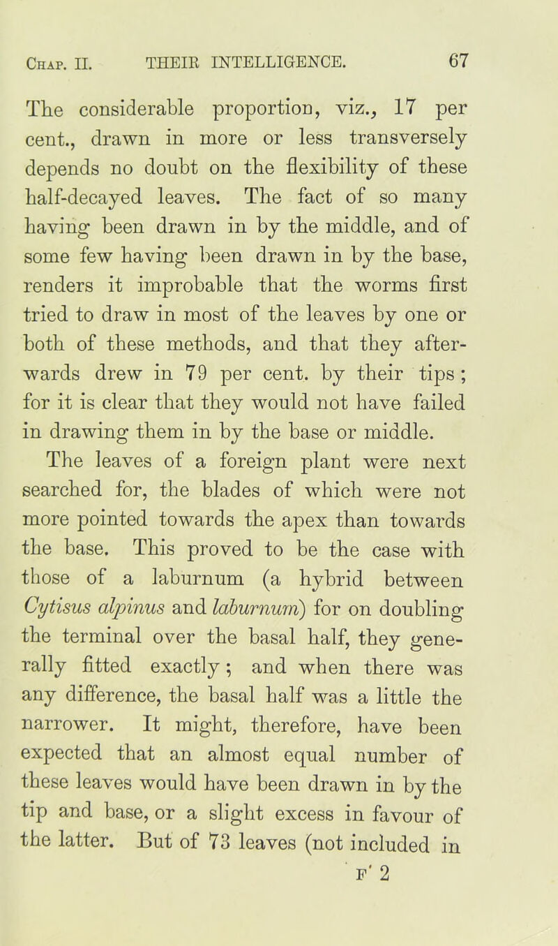 The considerable proportion, viz., 17 per cent., drawn in more or less transversely depends no doubt on the flexibility of these half-decayed leaves. The fact of so many having been drawn in by the middle, and of some few having been drawn in by the base, renders it improbable that the worms first tried to draw in most of the leaves by one or both of these methods, and that they after- wards drew in 7 9 per cent, by their tips ; for it is clear that they would not have failed in drawing them in by the base or middle. The leaves of a foreign plant were next searched for, the blades of which were not more pointed towards the apex than towards the base. This proved to be the case with those of a laburnum (a hybrid between Cytisus alpinus and laburnum) for on doubling the terminal over the basal half, they gene- rally fitted exactly; and when there was any difference, the basal half was a little the narrower. It might, therefore, have been expected that an almost equal number of these leaves would have been drawn in by the tip and base, or a slight excess in favour of the latter. But of 73 leaves (not included in F' 2