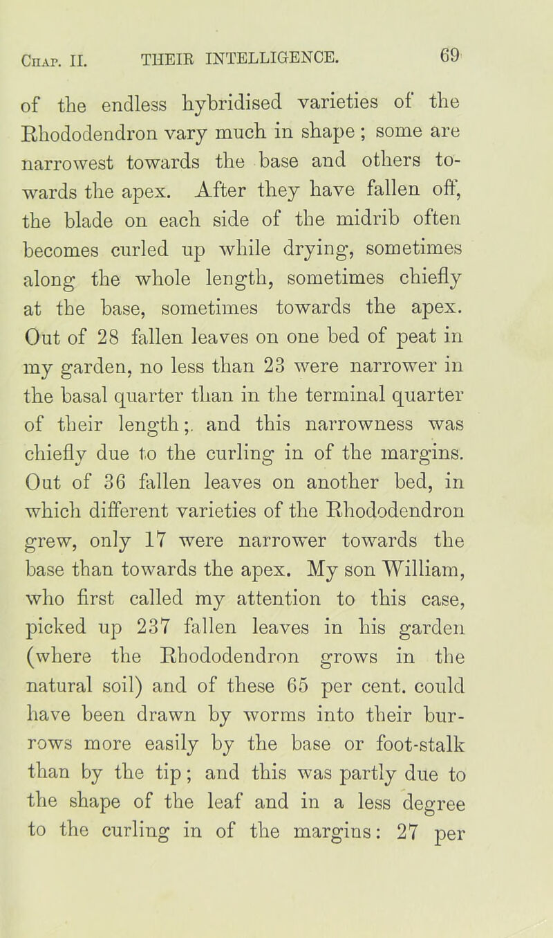 of the endless hybridised varieties of the Rhododendron vary much in shape ; some are narrowest towards the base and others to- wards the apex. After they have fallen off, the blade on each side of the midrib often becomes curled up while drying, sometimes along the whole length, sometimes chiefly at the base, sometimes towards the apex. Out of 28 fallen leaves on one bed of peat in my garden, no less than 23 were narrower in the basal quarter than in the terminal quarter of their lengthand this narrowness was chiefly due to the curling in of the margins. Out of 36 fallen leaves on another bed, in which different varieties of the Rhododendron grew, only 17 were narrower towards the base than towards the apex. My son William, who first called my attention to this case, picked up 237 fallen leaves in his garden (where the Rhododendron grows in the natural soil) and of these 65 per cent, could have been drawn by worms into their bur- rows more easily by the base or foot-stalk than by the tip; and this was partly due to the shape of the leaf and in a less degree to the curling in of the margins: 27 per