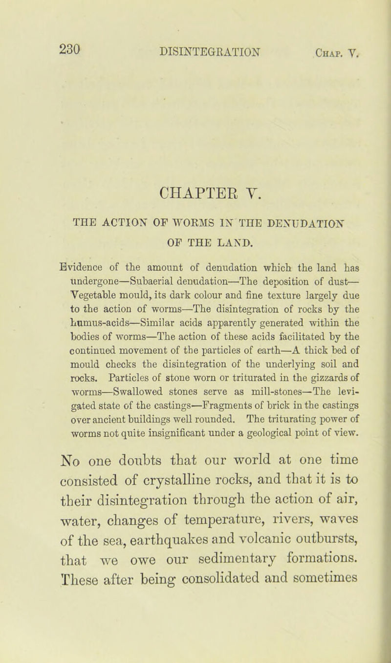 CHAPTER Y. THE ACTION OF WORMS IN THE DENUDATION OF THE LAND. Evidence of tlie amount of denudation which the land has undergone—Subaerial denudation—The deposition of dust— Vegetable mould, its dark colour and fine texture largely due to the action of worms—The disintegration of rocks by the humus-acids—Similar acids apparently generated within the bodies of worms—The action of these acids facilitated by the continued movement of the particles of earth—A thick bed of mould checks the disintegration of the underlying soil and rocks. Particles of stone worn or triturated in the gizzards of worms—Swallowed stones serve as mill-stones—The levi- gated state of the castings—Fragments of brick in the castings over ancient buildings well rounded. The triturating power of worms not quite insignificant under a geological point of view. No one doubts that our world at one time consisted of crystalline rocks, and that it is to their disintegration through the action of air, water, changes of temperature, rivers, waves of the sea, earthquakes and volcanic outbursts, that we owe our sedimentary formations. These after being consolidated and sometimes