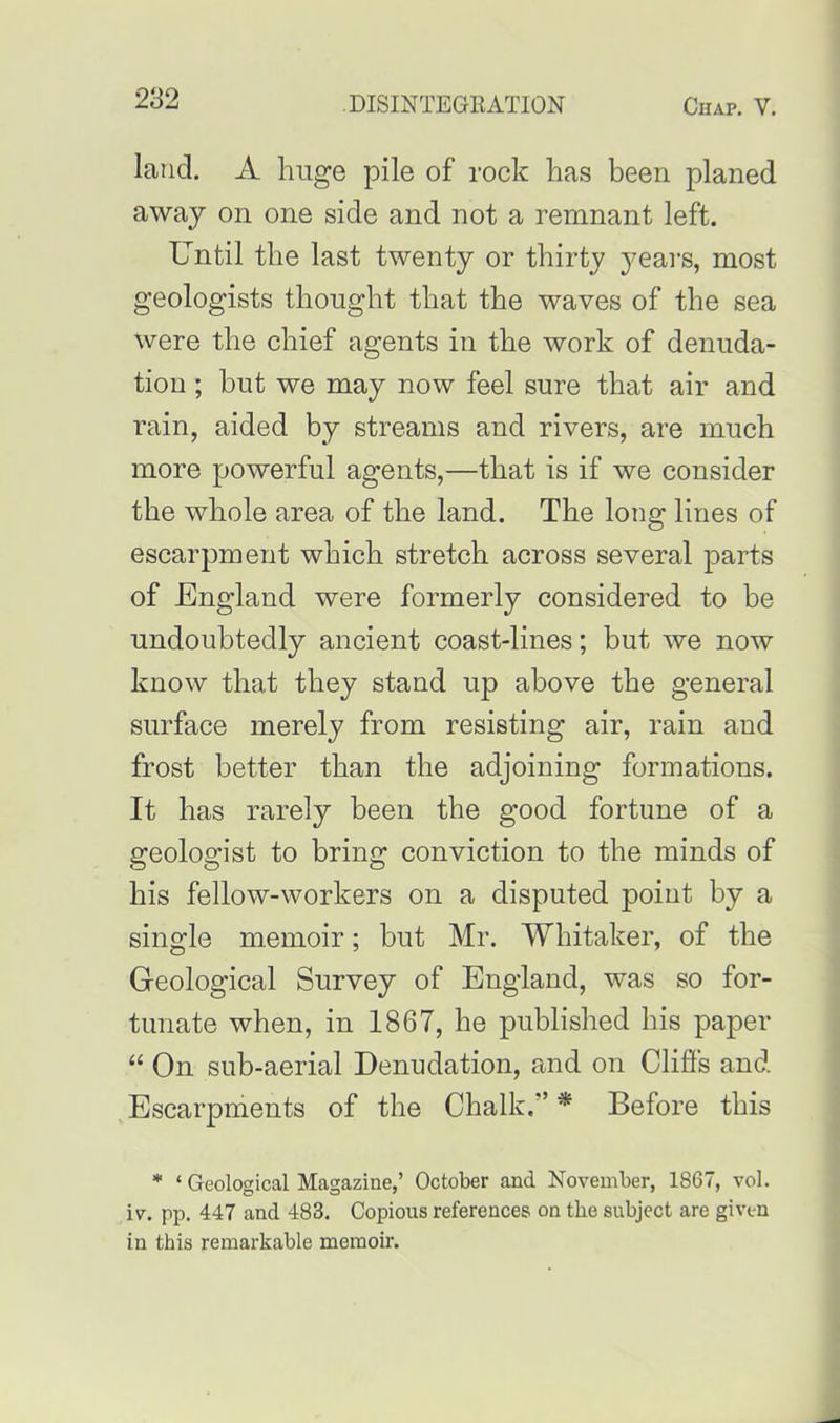 land. A huge pile of rock has been planed away on one side and not a remnant left. Until the last twenty or thirty years, most geologists thought that the waves of the sea were the chief agents in the work of denuda- tion ; but we may now feel sure that air and rain, aided by streams and rivers, are much more powerful agents,—that is if we consider the whole area of the land. The long lines of escarpment which stretch across several parts of England were formerly considered to be undoubtedly ancient coast-lines; but we now know that they stand up above the general surface merely from resisting air, rain and frost better than the adjoining formations. It has rarely been the good fortune of a geologist to bring conviction to the minds of his fellow-workers on a disputed point by a single memoir; but Mr. Whitaker, of the Geological Survey of England, was so for- tunate when, in 1867, he published his paper “ On sub-aerial Denudation, and on Cliffs and Escarpments of the Chalk.” * Before this * ‘ Geological Magazine,’ October and November, 1S67, vol. iv. pp. 447 and 483. Copious references on the subject are given in this remarkable memoir.