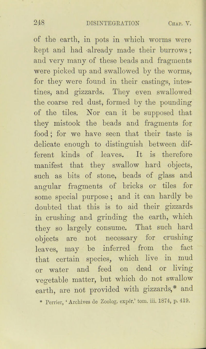 of the earth, in pots in which worms were kept and had -already made their burrows ; and very many of these beads and fragments were picked up and swallowed by the worms, for they were found in their castings, intes- tines, and gizzards. They even swallowed the coarse red dust, formed by the pounding of the tiles. Nor can it be supposed that they mistook the beads and fragments for food; for we have seen that their taste is delicate enough to distinguish between dif- ferent kinds of leaves. It is therefore manifest that they swallow hard objects, such as bits of stone, beads of glass and angular fragments of bricks or tiles for some special purpose ; and it can hardly be doubted that this is to aid their gizzards in crushing and grinding the earth, which they so largely consume. That such hard objects are not necessary for crushing leaves, may be inferred from the fact that certain species, which live in mud or water and feed on dead or living vegetable matter, but which do not swallow earth, are not provided with gizzards,* and