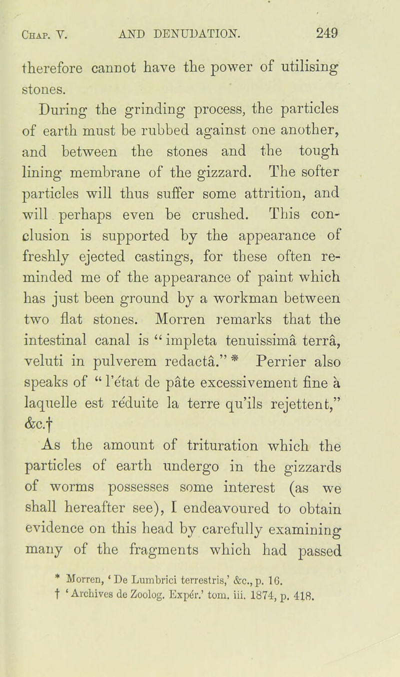 therefore cannot have the power of utilising stones. During the grinding process, the particles of earth must be rubbed against one another, and between the stones and the tough lining membrane of the gizzard. The softer particles will thus suffer some attrition, and will perhaps even be crushed. This con- clusion is supported by the appearance of freshly ejected castings, for these often re- minded me of the appearance of paint which has just been ground by a workman between two flat stones. Morren remarks that the intestinal canal is “ impleta tenuissima terra, veluti in pulverem redacta.” * Perrier also speaks of “ l’etat de pate excessivement fine a laquelle est re'duite la terre qu’ils rejettent,” &c.f As the amount of trituration which the particles of earth undergo in the gizzards of worms possesses some interest (as we shall hereafter see), I endeavoured to obtain evidence on this head by carefully examining many of the fragments which had passed * Morren, ‘ De Lumbrici terrestris,’ &c., p. 16. f ‘ Archives de Zoolog. Expdr.’ tom. iii. 1874, p. 418.