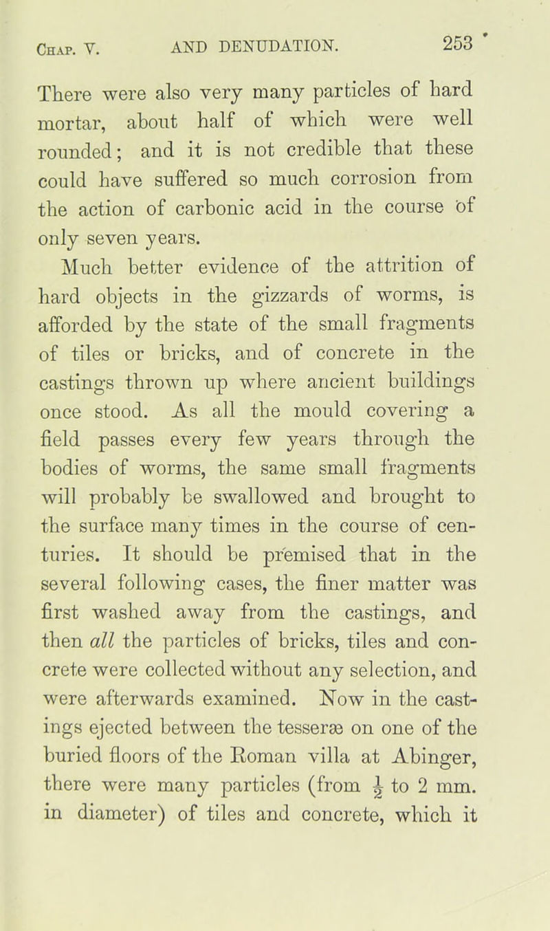 There were also very many particles of hard mortar, about half of which were well rounded; and it is not credible that these could have suffered so much corrosion from the action of carbonic acid in the course bf only seven years. Much better evidence of the attrition of bard objects in the gizzards of worms, is afforded by the state of the small fragments of tiles or bricks, and of concrete in the castings thrown up where ancient buildings once stood. As all the mould covering a field passes every few years through the bodies of worms, the same small fragments will probably be swallowed and brought to the surface many times in the course of cen- turies. It should be premised that in the several following cases, the finer matter was first washed away from the castings, and then all the particles of bricks, tiles and con- crete were collected without any selection, and were afterwards examined. Now in the cast- ings ejected between the tesserae on one of the buried floors of the Roman villa at Abinger, there were many particles (from ^ to 2 mm. in diameter) of tiles and concrete, which it