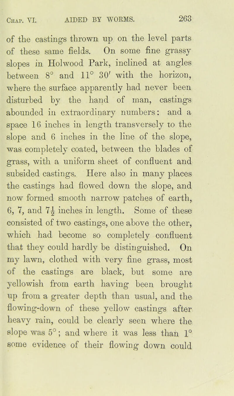 of the castings thrown up on the level parts of these same fields. On some fine grassy slopes in Holwood Park, inclined at angles between 8° and 11° 30' with the horizon, where the surface apparently had never been disturbed by the hand of man, castings abounded in extraordinary numbers: and a space 16 inches in length transversely to the slope and 6 inches in the line of the slope, was completely coated, between the blades of grass, with a uniform sheet of confluent and subsided castings. Here also in many places the castings had flowed down the slope, and now formed smooth narrow patches of earth, 6, 7, and 7^ inches in length. Some of these consisted of two castings, one above the other, which had become so completely confluent that they could hardly be distinguished. On my lawn, clothed with very fine grass, most of the castings are black, but some are yellowish from earth having been brought up from a greater depth than usual, and the flowing-down of these yellow castings after heavy rain, could be clearly seen where the slope was 5°; and where it was less than 1° some evidence of their flowing down could