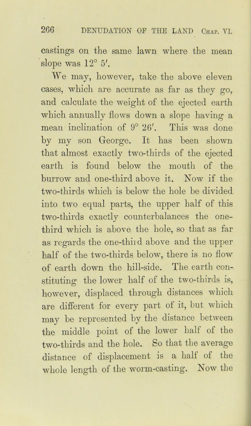 castings on the same lawn where the mean slope was 12° 5'. We may, however, take the above eleven cases, which are accurate as far as they go, and calculate the weight of the ejected earth which annually flows down a slope having a mean inclination of 9° 26'. This was done by my son George. It has been shown that almost exactly two-thirds of the ejected earth is found below the mouth of the burrow and one-third above it. Now if the two-thirds which is below the hole be divided into two equal parts, the upper half of this two-thirds exactly counterbalances the one- third which is above the hole, so that as far as regards the one-thii d above and the upper half of the two-thirds below, there is no flow of earth down the hill-side. The earth con- stituting the lower half of the two-thirds is, however, displaced through distances which are different for every part of it, but which may be represented by the distance between the middle point of the lower half of the two-thirds and the hole. So that the average distance of displacement is a half of the whole length of the worm-casting. Now the