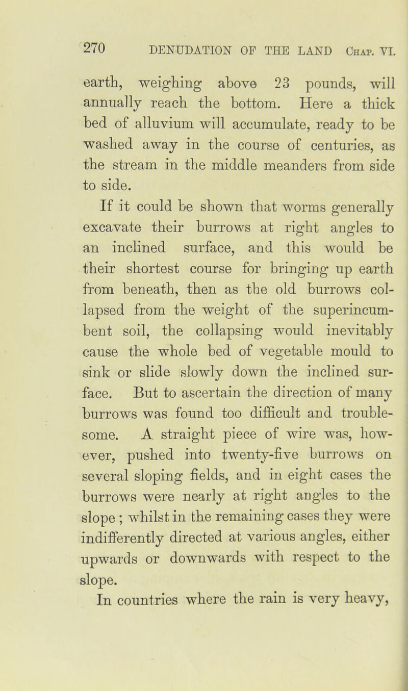 earth, weighing above 23 pounds, will annually reach the bottom. Here a thick bed of alluvium will accumulate, ready to be washed away in the course of centuries, as the stream in the middle meanders from side to side. If it could be shown that worms generally excavate their burrows at right angles to an inclined surface, and this would be their shortest course for bringing up earth from beneath, then as the old burrows col- lapsed from the weight of the superincum- bent soil, the collapsing would inevitably cause the whole bed of vegetable mould to sink or slide slowly down the inclined sur- face. But to ascertain the direction of many burrows was found too difficult and trouble- some. A straight piece of wire was, how- ever, pushed into twenty-five burrows on several sloping fields, and in eight cases the burrows were nearly at right angles to the slope ; whilst in the remaining cases they were indifferently directed at various angles, either upwards or downwards with respect to the slope. In countries where the rain is very heavy,