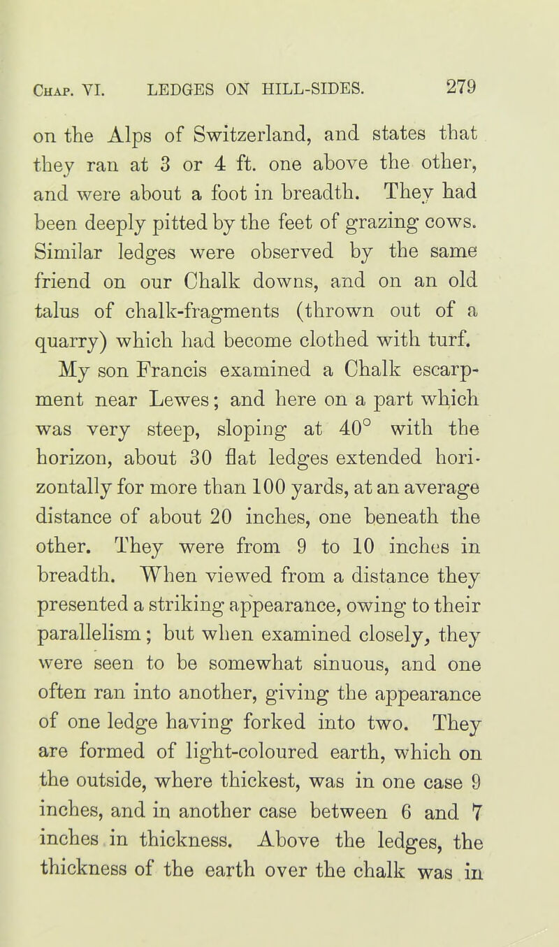 on the Alps of Switzerland, and states that they ran at 3 or 4 ft. one above the other, and were about a foot in breadth. They had been deeply pitted by the feet of grazing cows. Similar ledges were observed by the same friend on our Chalk downs, and on an old talus of chalk-fragments (thrown out of a quarry) which had become clothed with turf. My son Francis examined a Chalk escarp- ment near Lewes; and here on a part which was very steep, sloping at 40° with the horizon, about 30 flat ledges extended hori- zontally for more than 100 yards, at an average distance of about 20 inches, one beneath the other. They were from 9 to 10 inches in breadth. When viewed from a distance they presented a striking appearance, owing to their parallelism; but when examined closely, they were seen to be somewhat sinuous, and one often ran into another, giving the appearance of one ledge having forked into two. They are formed of light-coloured earth, which on the outside, where thickest, was in one case 9 inches, and in another case between 6 and 7 inches in thickness. Above the ledges, the thickness of the earth over the chalk was in