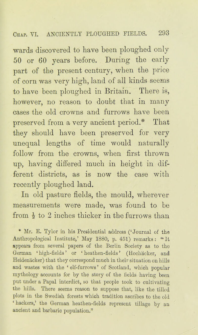 wards discovered to have been ploughed only 50 or 60 years before. During the early part of the present century, when the price of corn was very high, land of all kinds seems to have been ploughed in Britain. There is, however, no reason to doubt that in many cases the old crowns and furrows have been preserved from a very ancient period.* That they should have been preserved for very unequal lengths of time would naturally follow from the crowns, when first thrown up, having differed much in height in dif- ferent districts, as is now the case with recently ploughed land. In old pasture fields, the mould, wherever measurements were made, was found to be from h to 2 inches thicker in the furrows than * Mr. E. Tylor in his Presidential address (‘Journal of the Anthropological Institute,’ May 1880, p. 451) remarks: “H appears from several papers of the Berlin Society as to tho German ‘high-fields’ or ‘heathen-fields’ (Uochacker, and Heidenacker) that they correspond much in their situation on hills and wastes with the ‘ elf-furrows ’ of Scotland, which popular mythology accounts for by the story of the fields having been put under a Papal interdict, so that people took to cultivating the hills. There seems reason to suppose that, like the tilled plots in the Swedish forests which tradition ascribes to the old ‘ hackers,’ the German heathen-fields represent tillage by an ancient and barbaric population.”