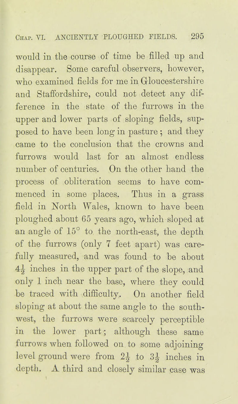 would in tlie course of time be filled up and disappear. Some careful observers, however, who examined fields for me in Gloucestershire and Staffordshire, could not detect any dif- ference in the state of the furrows in the upper and lower parts of sloping fields, sup- posed to have been long in pasture ; and they came to the conclusion that the crowns and furrows would last for an almost endless number of centuries. On the other hand the process of obliteration seems to have com- menced in some places. Thus in a grass field in North Wales, known to have been ploughed about 65 years ago, which sloped at an angle of 15° to the north-east, the depth of the furrows (only 7 feet apart) was care- fully measured, and was found to be about inches in the upper part of the slope, and only 1 inch near the base, where they could be traced with difficulty. On another field sloping at about the same angle to the south- west, the furrows were scarcely perceptible in the lower part; although these same furrows when followed on to some adjoining level ground were from 2J to inches in depth. A third and closely similar case was