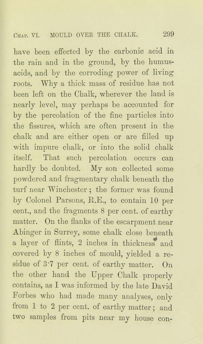 have been effected by the carbonic acid in the rain and in the ground, by the humus- acids, and by the corroding power of living roots. Why a thick mass of residue has not been left on the Chalk, wherever the land is nearly level, may perhaps be accounted for by the percolation of the fine particles into the fissures, which are often present in the chalk and are either open or are filled up with impure chalk, or into the solid chalk itself. That such percolation occurs can hardly be doubted. My son collected some powdered and fragmentary chalk beneath the turf near Winchester ; the former was found by Colonel Parsons, R.E., to contain 10 per cent., and the fragments 8 per cent, of earthy matter. On the flanks of the escarpment near Abinger in Surrey, some chalk close beneath a layer of flints, 2 inches in thickness^ and covered by 8 inches of mould, yielded a re- sidue of 3*7 per cent, of earthy matter. On the other hand the Upper Chalk properly contains, as I was informed by the late David Forbes who had made many analyses, only from 1 to 2 per cent, of earthy matter; and two samples from pits near my house con-