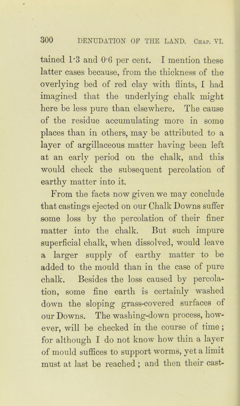 tained l-3 and 0*6 per cent. I mention these latter cases because, from the thickness of the overlying bed of red clay with flints, I had imagined that the underlying chalk might here be less pure than elsewhere. The cause of the residue accumulating more in some places than in others, may be attributed to a layer of argillaceous matter having been left at an early period on the chalk, and this would check the subsequent percolation of earthy matter into it. From the facts now given we may conclude that castings ejected on our Chalk Downs suffer some loss by the percolation of their finer matter into the chalk. But such impure superficial chalk, when dissolved, would leave a larger supply of earthy matter to be added to the mould than in the case of pure chalk. Besides the loss caused by percola- tion, some fine earth is certainly washed down the s^ing grass-covered surfaces of our Downs. The washing-down process, how- ever, will be checked in the course of time; for although I do not know how thin a layer of mould suffices to support worms, yet a limit must at last be reached ; and then their cast-