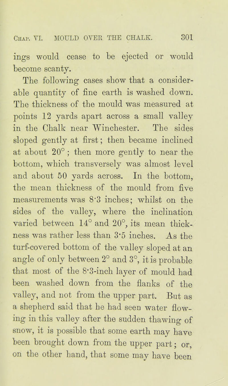 ings would cease to be ejected or would become scanty. The following cases show tliat a consider- able quantity of fine earth is washed down. The thickness of the mould was measured at points 12 yards apart across a small valley in the Chalk near Winchester. The sides sloped gently at first; then became inclined at about 20° ; then more gently to near the bottom, which transversely was almost level and about 50 vards across. In the bottom, the mean thickness of the mould from five measurements was 8'3 inches; whilst on the sides of the valley, where the inclination varied between 14° and 20°, its mean thick- ness was rather less than 3*5 inches. As the turf-covered bottom of the valley sloped at an angle of only between 2° and 3°, it is probable that most of the 8'3-inch layer of mould had been washed down from the flanks of the valley, and not from the upper part. But as a shepherd said that he had seen water flow- ing in this valley after the sudden thawing of snow, it is possible that some earth may have been brought down from the upper part; or, on the other hand, that some may have been